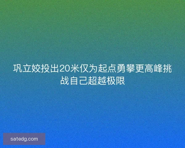 巩立姣投出20米仅为起点勇攀更高峰挑战自己超越极限
