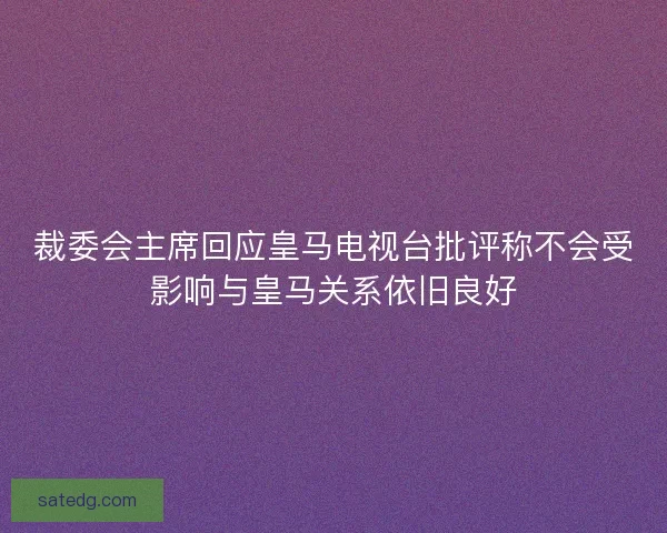 裁委会主席回应皇马电视台批评称不会受影响与皇马关系依旧良好