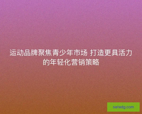 运动品牌聚焦青少年市场 打造更具活力的年轻化营销策略