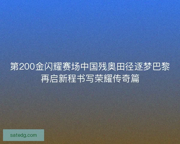 第200金闪耀赛场中国残奥田径逐梦巴黎再启新程书写荣耀传奇篇