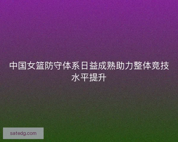中国女篮防守体系日益成熟助力整体竞技水平提升