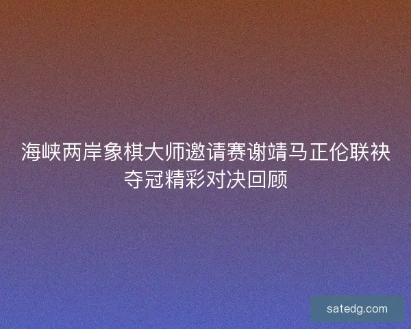 海峡两岸象棋大师邀请赛谢靖马正伦联袂夺冠精彩对决回顾
