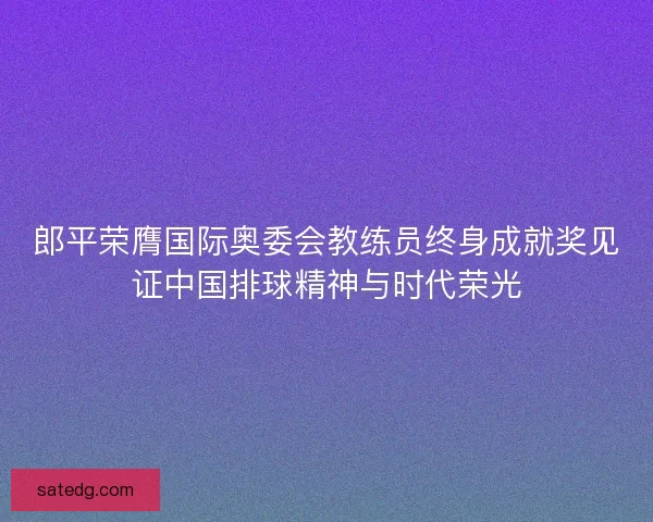 郎平荣膺国际奥委会教练员终身成就奖见证中国排球精神与时代荣光