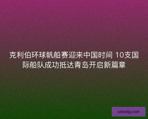 克利伯环球帆船赛迎来中国时间 10支国际船队成功抵达青岛开启新篇章