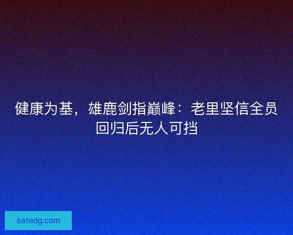 健康为基，雄鹿剑指巅峰：老里坚信全员回归后无人可挡
