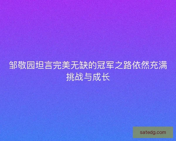 邹敬园坦言完美无缺的冠军之路依然充满挑战与成长