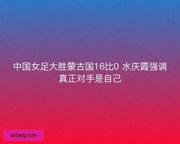 中国女足大胜蒙古国16比0 水庆霞强调真正对手是自己